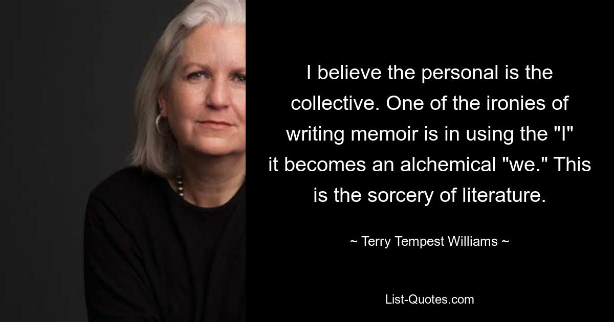 I believe the personal is the collective. One of the ironies of writing memoir is in using the "I" it becomes an alchemical "we." This is the sorcery of literature. — © Terry Tempest Williams