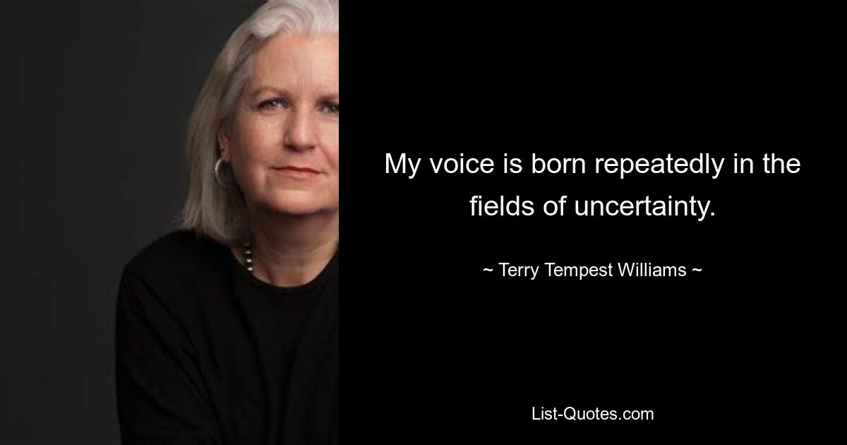 My voice is born repeatedly in the fields of uncertainty. — © Terry Tempest Williams