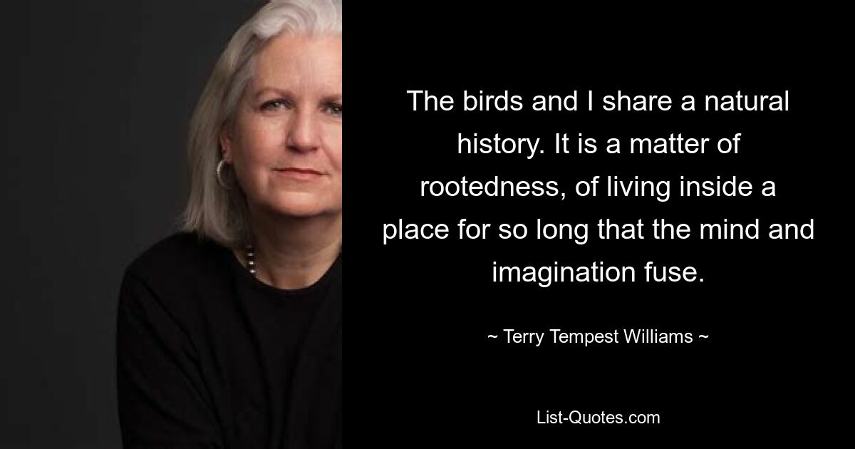 The birds and I share a natural history. It is a matter of rootedness, of living inside a place for so long that the mind and imagination fuse. — © Terry Tempest Williams