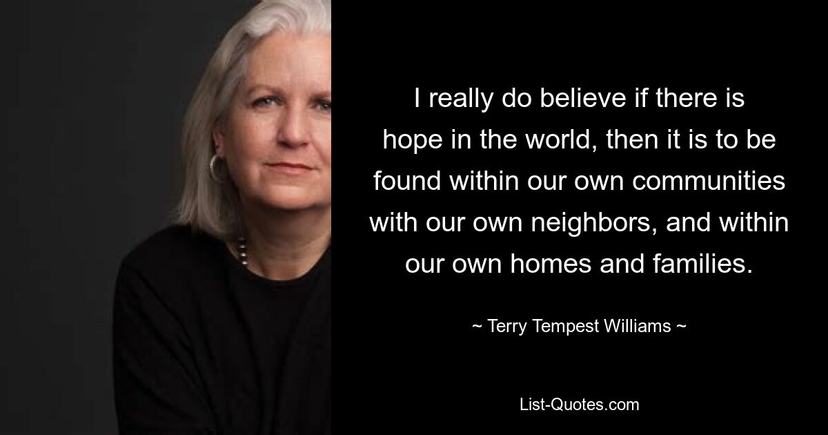 I really do believe if there is hope in the world, then it is to be found within our own communities with our own neighbors, and within our own homes and families. — © Terry Tempest Williams