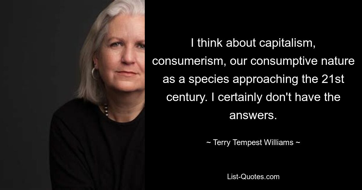 I think about capitalism, consumerism, our consumptive nature as a species approaching the 21st century. I certainly don't have the answers. — © Terry Tempest Williams