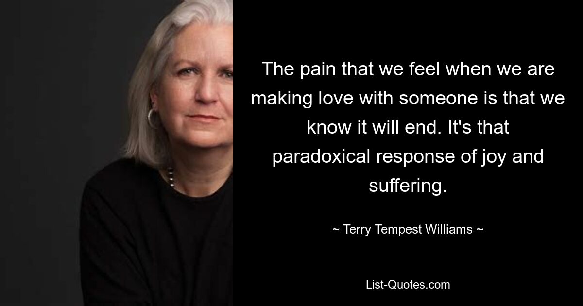 The pain that we feel when we are making love with someone is that we know it will end. It's that paradoxical response of joy and suffering. — © Terry Tempest Williams