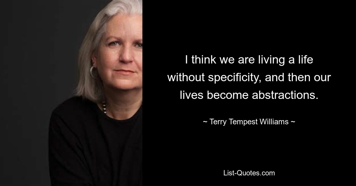 I think we are living a life without specificity, and then our lives become abstractions. — © Terry Tempest Williams