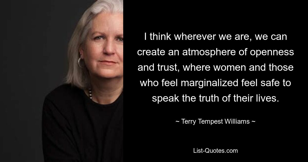 I think wherever we are, we can create an atmosphere of openness and trust, where women and those who feel marginalized feel safe to speak the truth of their lives. — © Terry Tempest Williams