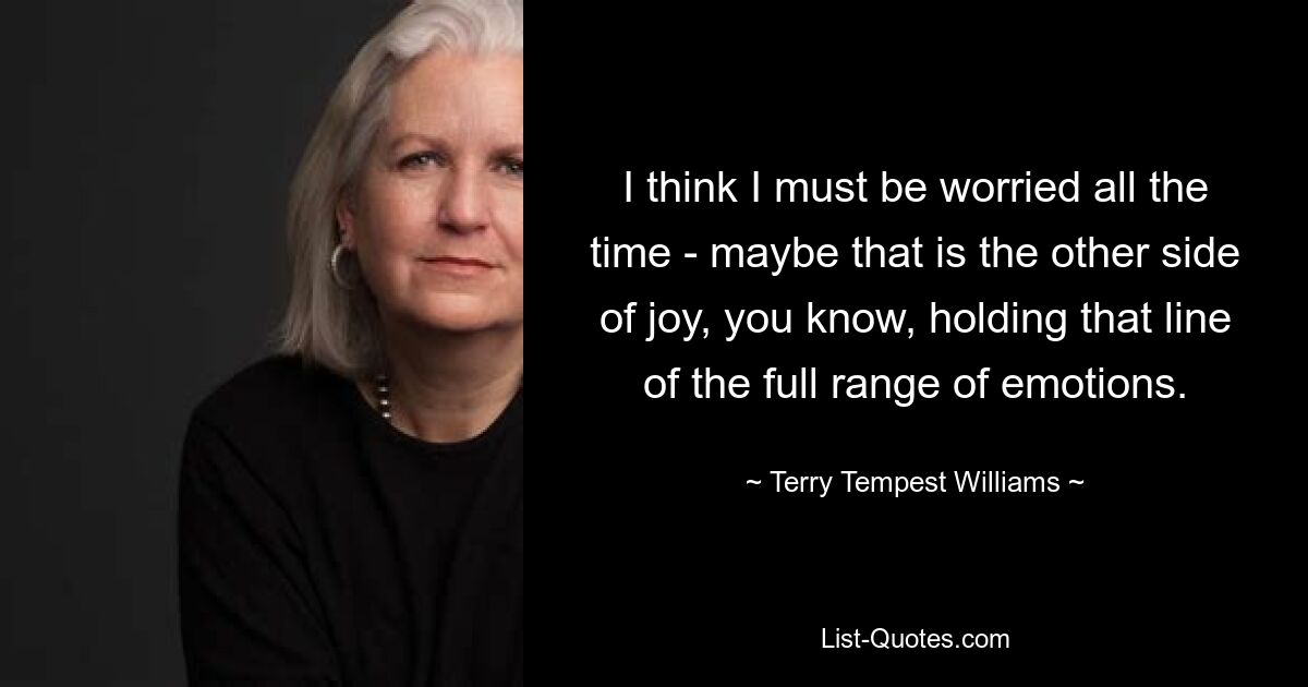 I think I must be worried all the time - maybe that is the other side of joy, you know, holding that line of the full range of emotions. — © Terry Tempest Williams