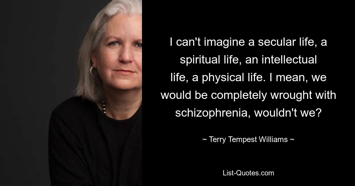 I can't imagine a secular life, a spiritual life, an intellectual life, a physical life. I mean, we would be completely wrought with schizophrenia, wouldn't we? — © Terry Tempest Williams