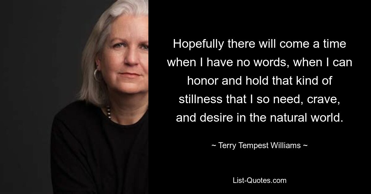 Hopefully there will come a time when I have no words, when I can honor and hold that kind of stillness that I so need, crave, and desire in the natural world. — © Terry Tempest Williams