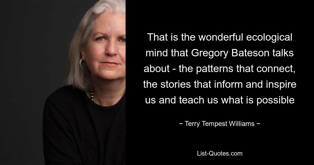 That is the wonderful ecological mind that Gregory Bateson talks about - the patterns that connect, the stories that inform and inspire us and teach us what is possible — © Terry Tempest Williams