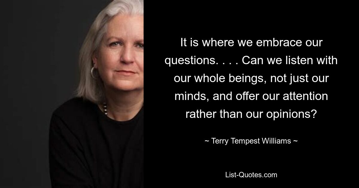 It is where we embrace our questions. . . . Can we listen with our whole beings, not just our minds, and offer our attention rather than our opinions? — © Terry Tempest Williams