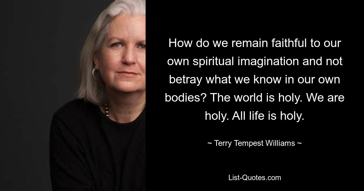 How do we remain faithful to our own spiritual imagination and not betray what we know in our own bodies? The world is holy. We are holy. All life is holy. — © Terry Tempest Williams