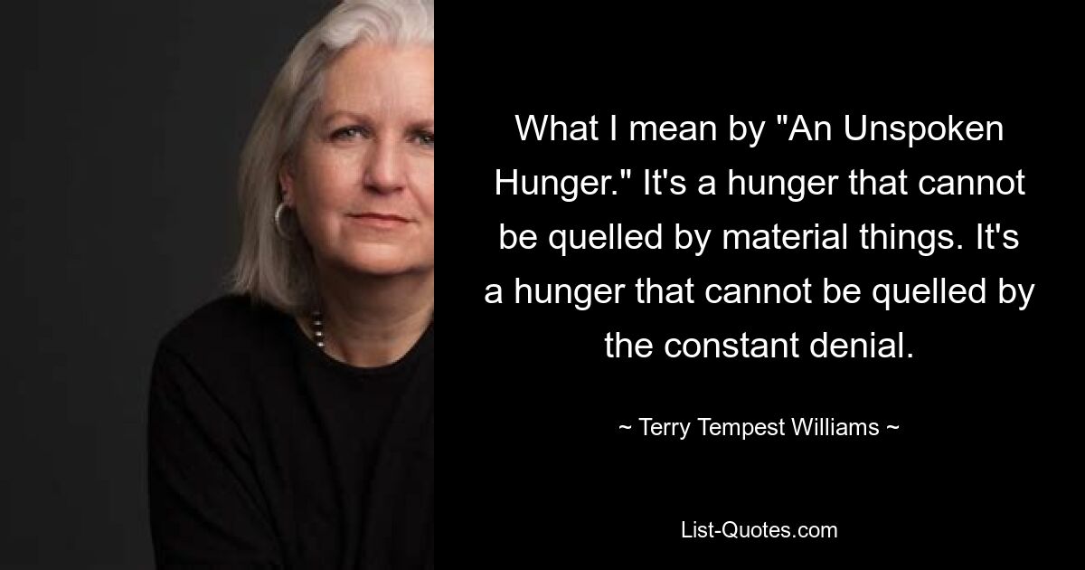 What I mean by "An Unspoken Hunger." It's a hunger that cannot be quelled by material things. It's a hunger that cannot be quelled by the constant denial. — © Terry Tempest Williams