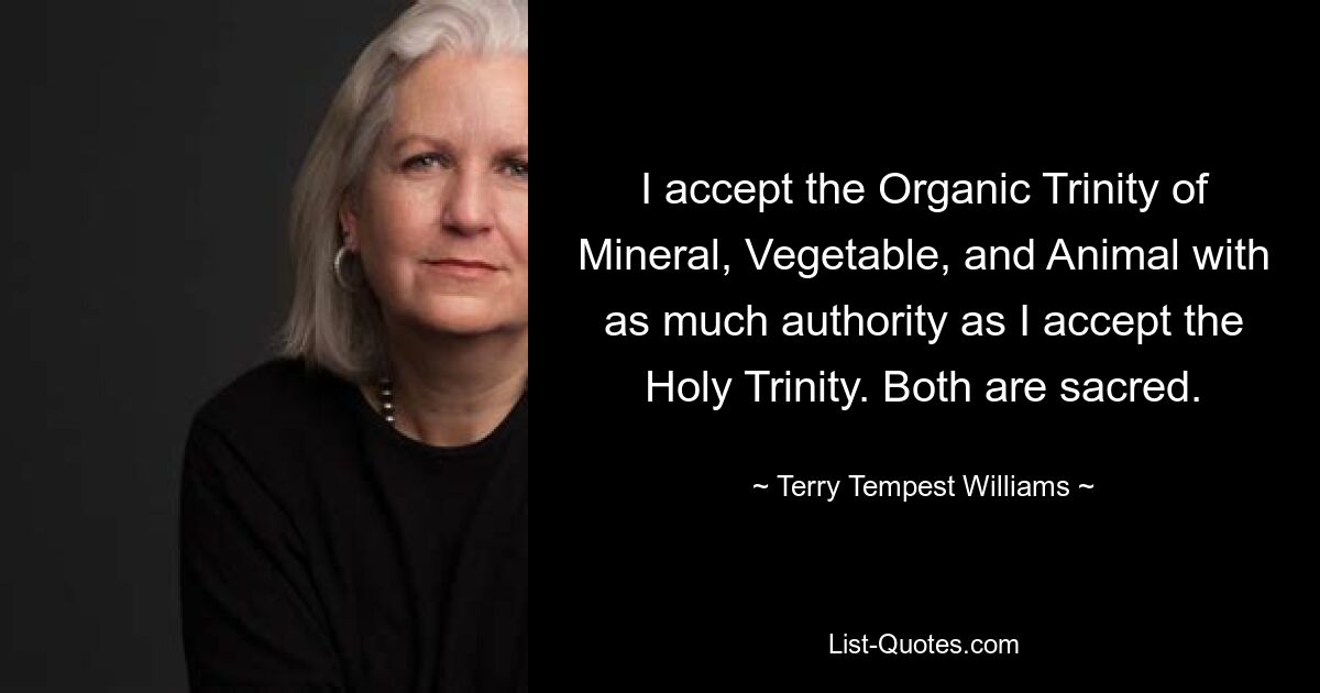 I accept the Organic Trinity of Mineral, Vegetable, and Animal with as much authority as I accept the Holy Trinity. Both are sacred. — © Terry Tempest Williams