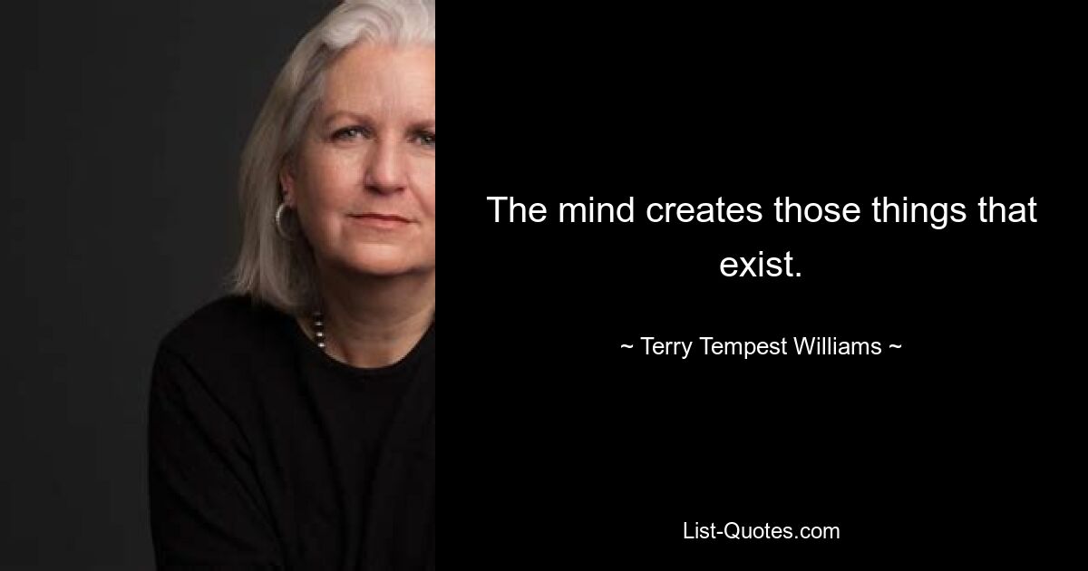 The mind creates those things that exist. — © Terry Tempest Williams