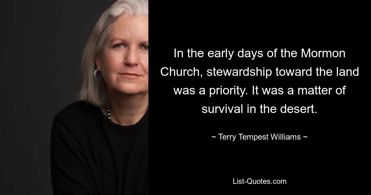 In the early days of the Mormon Church, stewardship toward the land was a priority. It was a matter of survival in the desert. — © Terry Tempest Williams