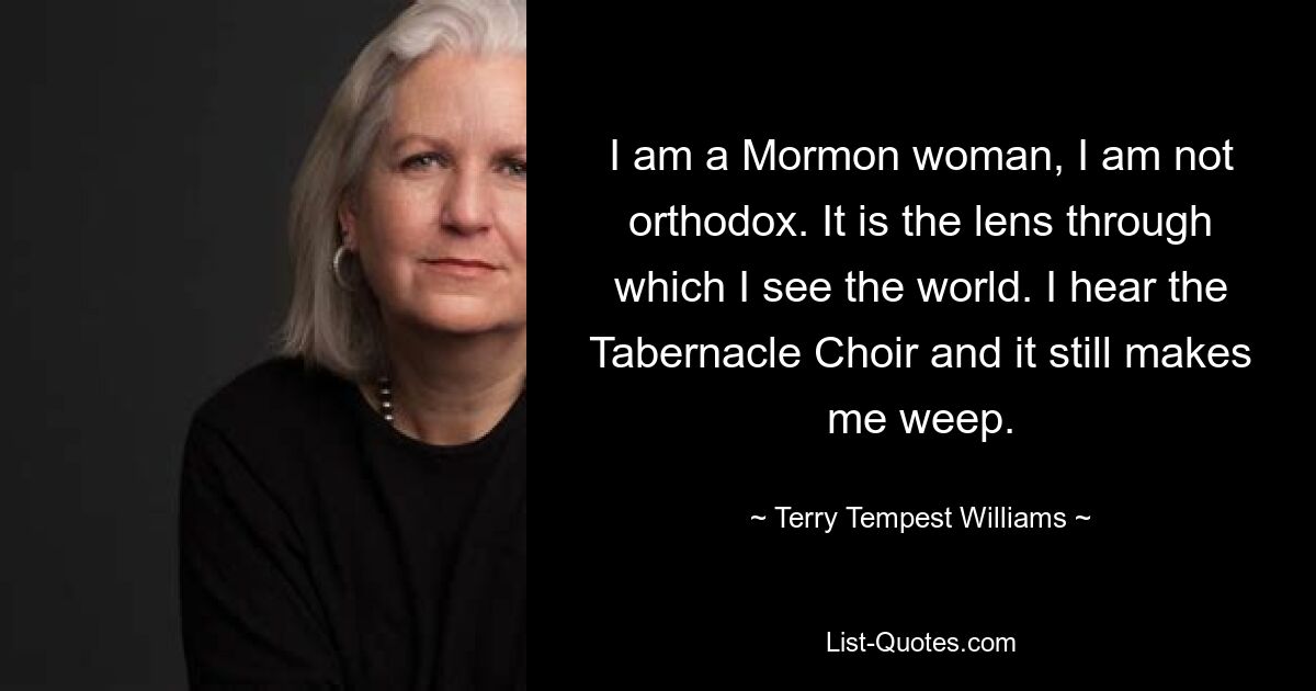 I am a Mormon woman, I am not orthodox. It is the lens through which I see the world. I hear the Tabernacle Choir and it still makes me weep. — © Terry Tempest Williams