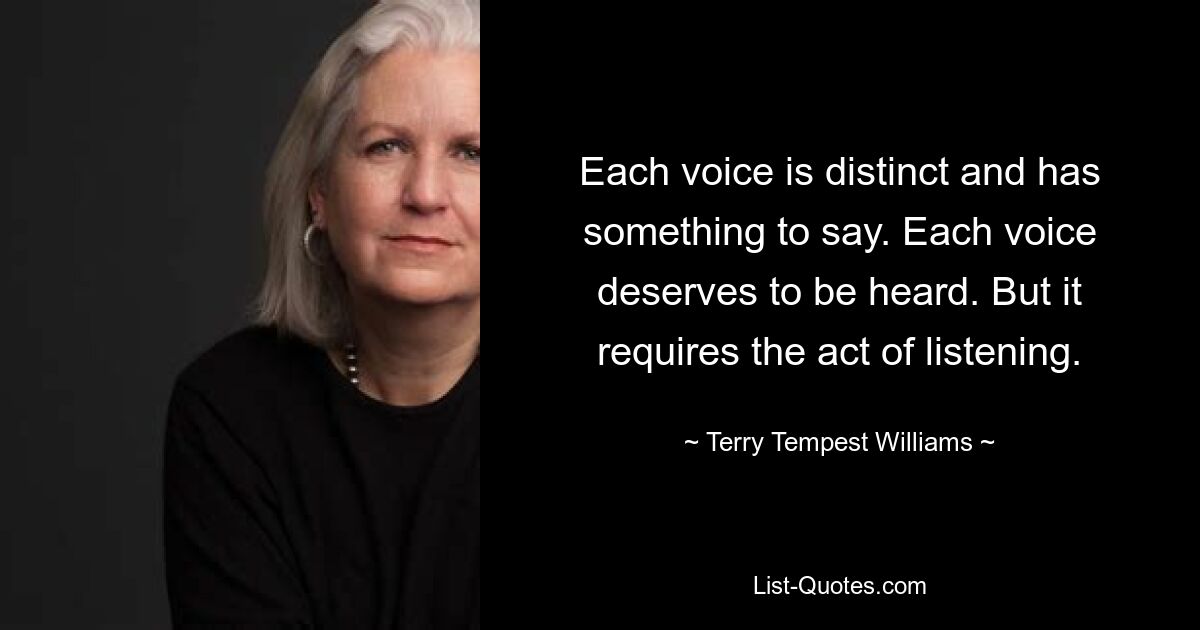 Each voice is distinct and has something to say. Each voice deserves to be heard. But it requires the act of listening. — © Terry Tempest Williams