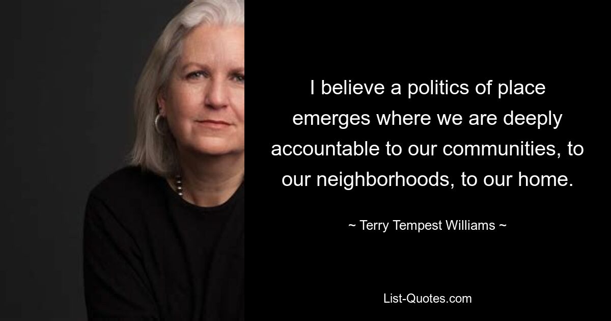 I believe a politics of place emerges where we are deeply accountable to our communities, to our neighborhoods, to our home. — © Terry Tempest Williams