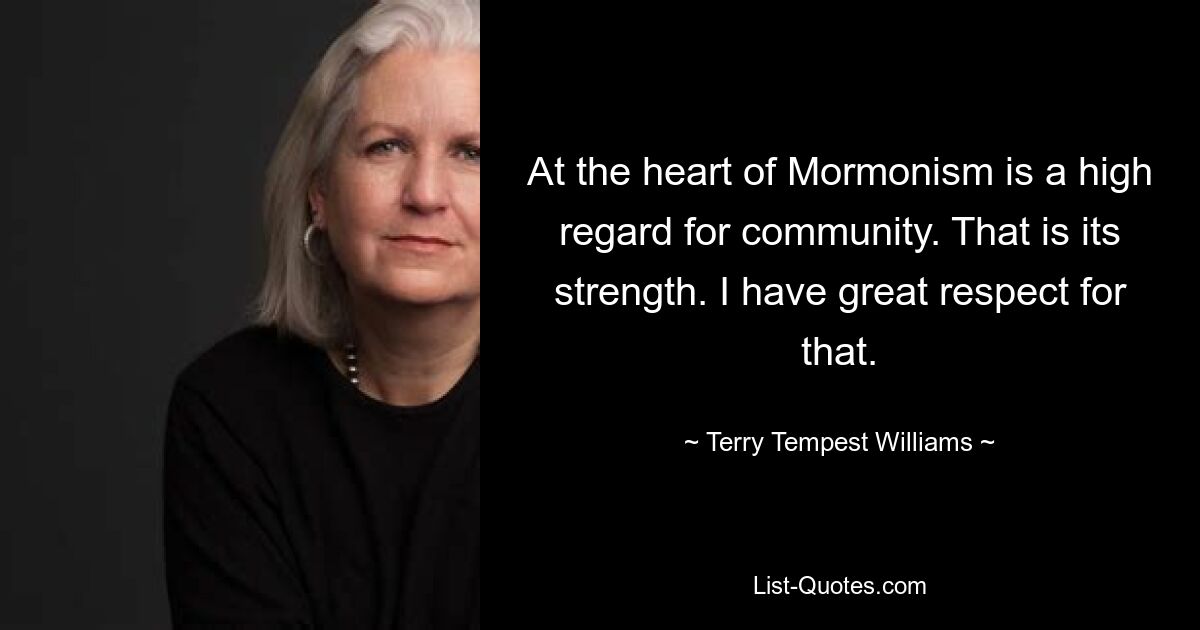 At the heart of Mormonism is a high regard for community. That is its strength. I have great respect for that. — © Terry Tempest Williams