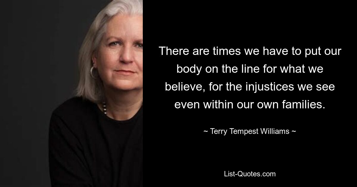 There are times we have to put our body on the line for what we believe, for the injustices we see even within our own families. — © Terry Tempest Williams