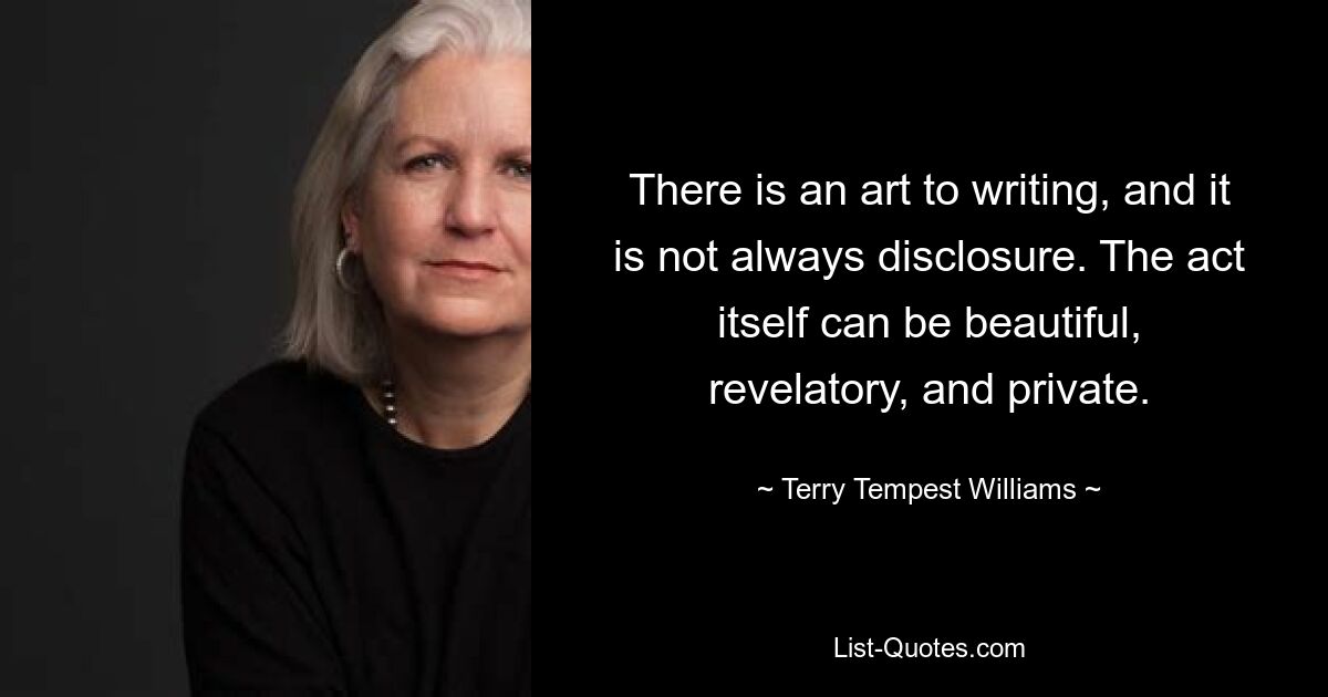 There is an art to writing, and it is not always disclosure. The act itself can be beautiful, revelatory, and private. — © Terry Tempest Williams