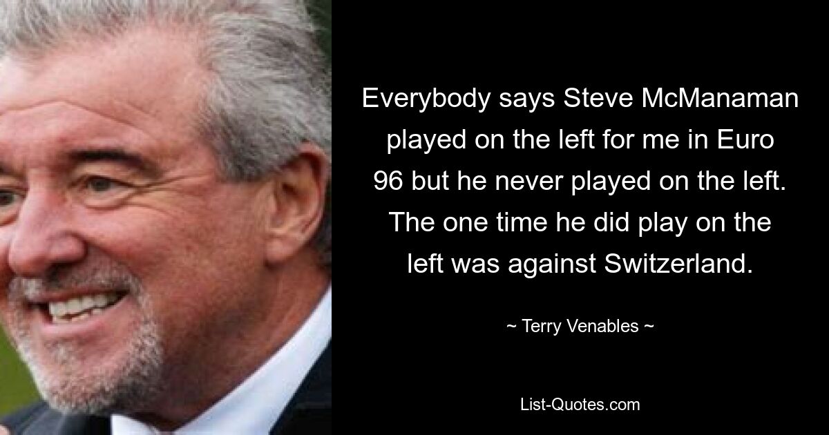 Alle sagen, dass Steve McManaman bei der EM 96 für mich auf der linken Seite gespielt hat, aber er hat nie auf der linken Seite gespielt. Das einzige Mal, dass er auf der linken Seite spielte, war gegen die Schweiz. — © Terry Venables 