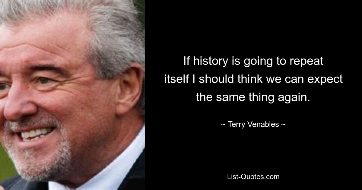 If history is going to repeat itself I should think we can expect the same thing again. — © Terry Venables