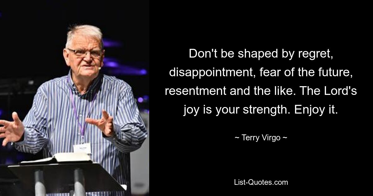 Don't be shaped by regret, disappointment, fear of the future, resentment and the like. The Lord's joy is your strength. Enjoy it. — © Terry Virgo