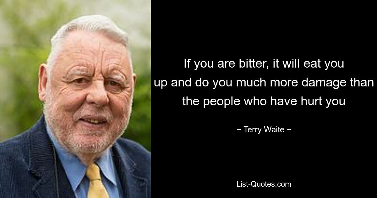 If you are bitter, it will eat you up and do you much more damage than the people who have hurt you — © Terry Waite