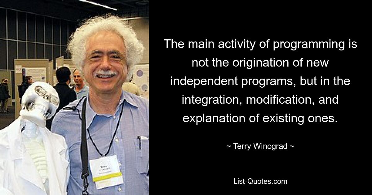 The main activity of programming is not the origination of new independent programs, but in the integration, modification, and explanation of existing ones. — © Terry Winograd