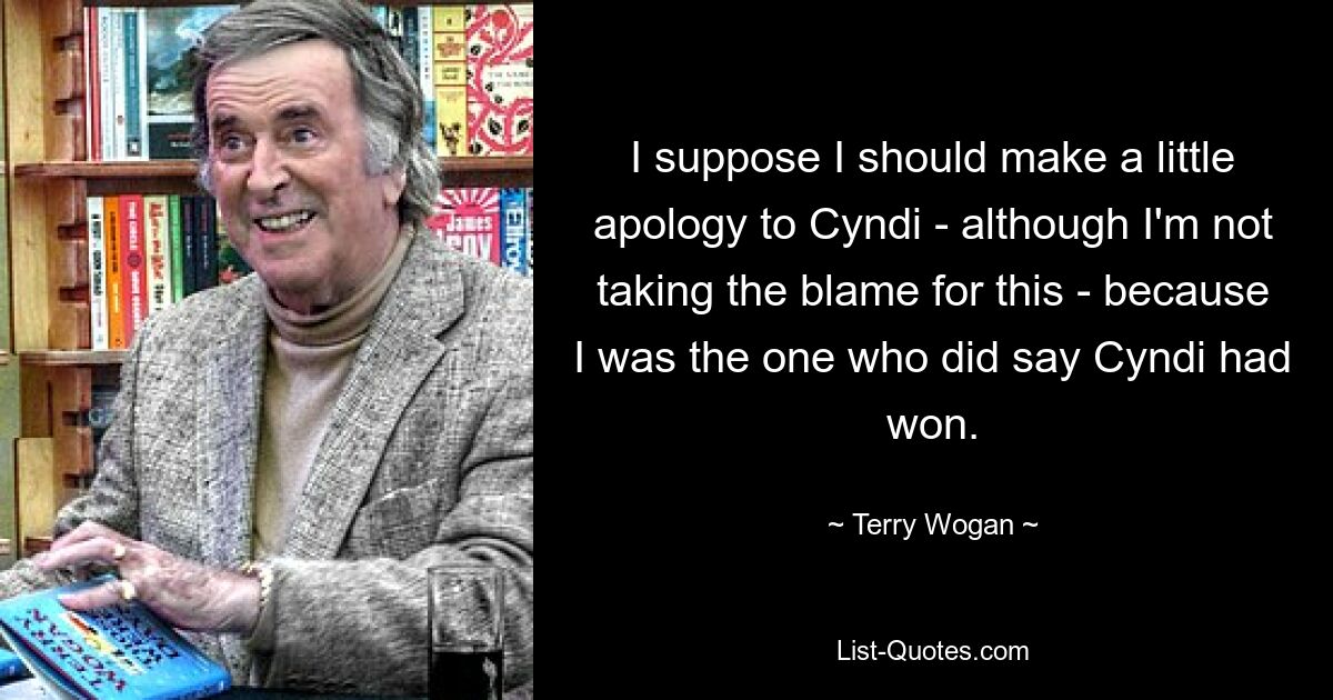 I suppose I should make a little apology to Cyndi - although I'm not taking the blame for this - because I was the one who did say Cyndi had won. — © Terry Wogan