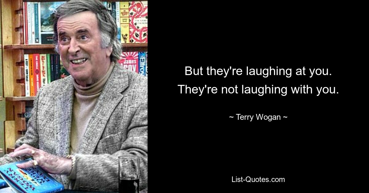 But they're laughing at you. They're not laughing with you. — © Terry Wogan