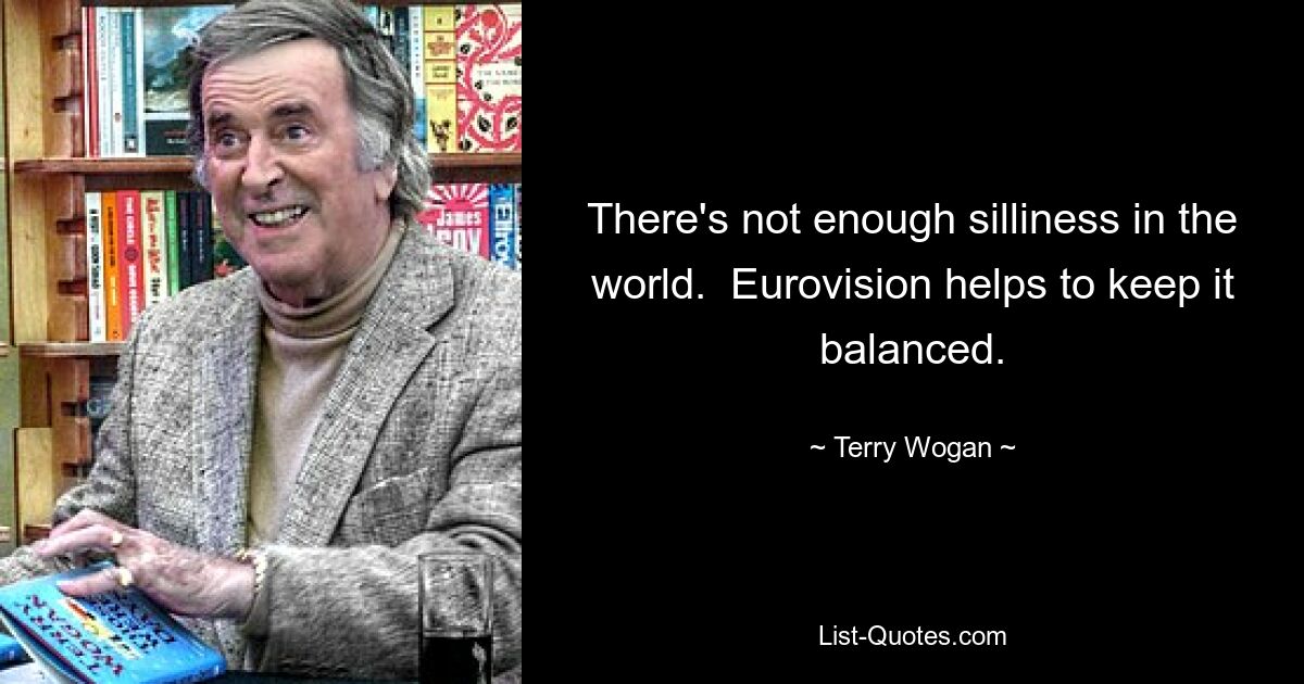 There's not enough silliness in the world.  Eurovision helps to keep it balanced. — © Terry Wogan