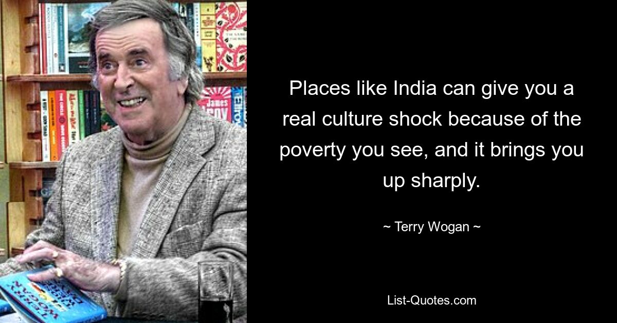 Places like India can give you a real culture shock because of the poverty you see, and it brings you up sharply. — © Terry Wogan