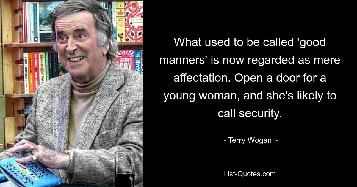 What used to be called 'good manners' is now regarded as mere affectation. Open a door for a young woman, and she's likely to call security. — © Terry Wogan