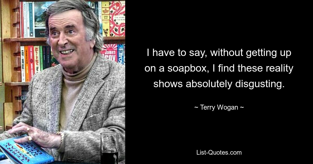 I have to say, without getting up on a soapbox, I find these reality shows absolutely disgusting. — © Terry Wogan