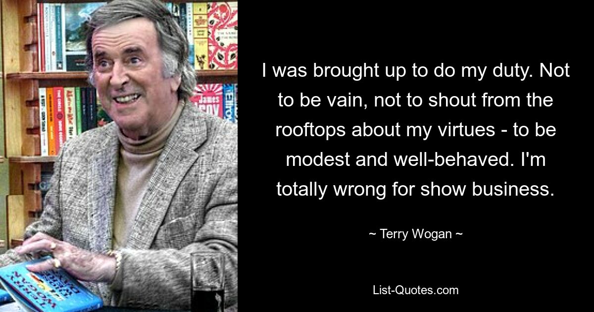 I was brought up to do my duty. Not to be vain, not to shout from the rooftops about my virtues - to be modest and well-behaved. I'm totally wrong for show business. — © Terry Wogan