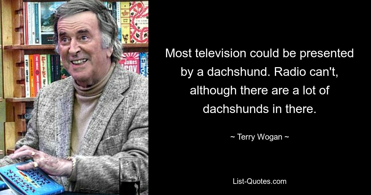 Most television could be presented by a dachshund. Radio can't, although there are a lot of dachshunds in there. — © Terry Wogan