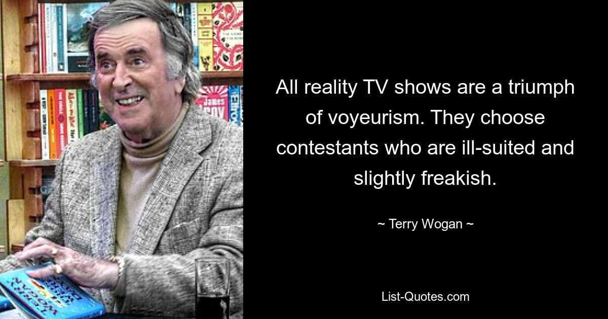 All reality TV shows are a triumph of voyeurism. They choose contestants who are ill-suited and slightly freakish. — © Terry Wogan