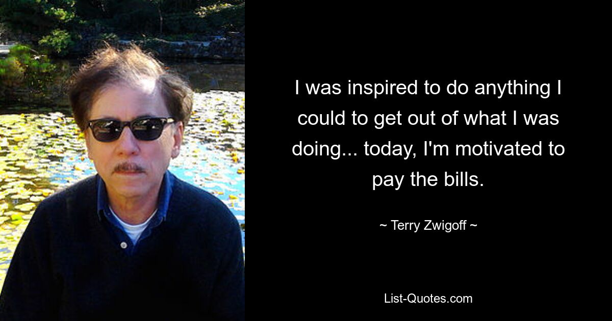 I was inspired to do anything I could to get out of what I was doing... today, I'm motivated to pay the bills. — © Terry Zwigoff