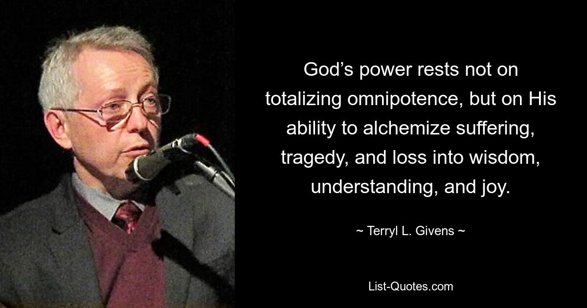 God’s power rests not on totalizing omnipotence, but on His ability to alchemize suffering, tragedy, and loss into wisdom, understanding, and joy. — © Terryl L. Givens