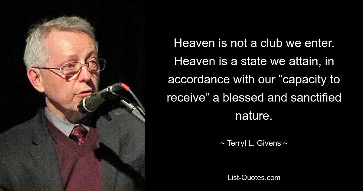 Heaven is not a club we enter. Heaven is a state we attain, in accordance with our “capacity to receive” a blessed and sanctified nature. — © Terryl L. Givens