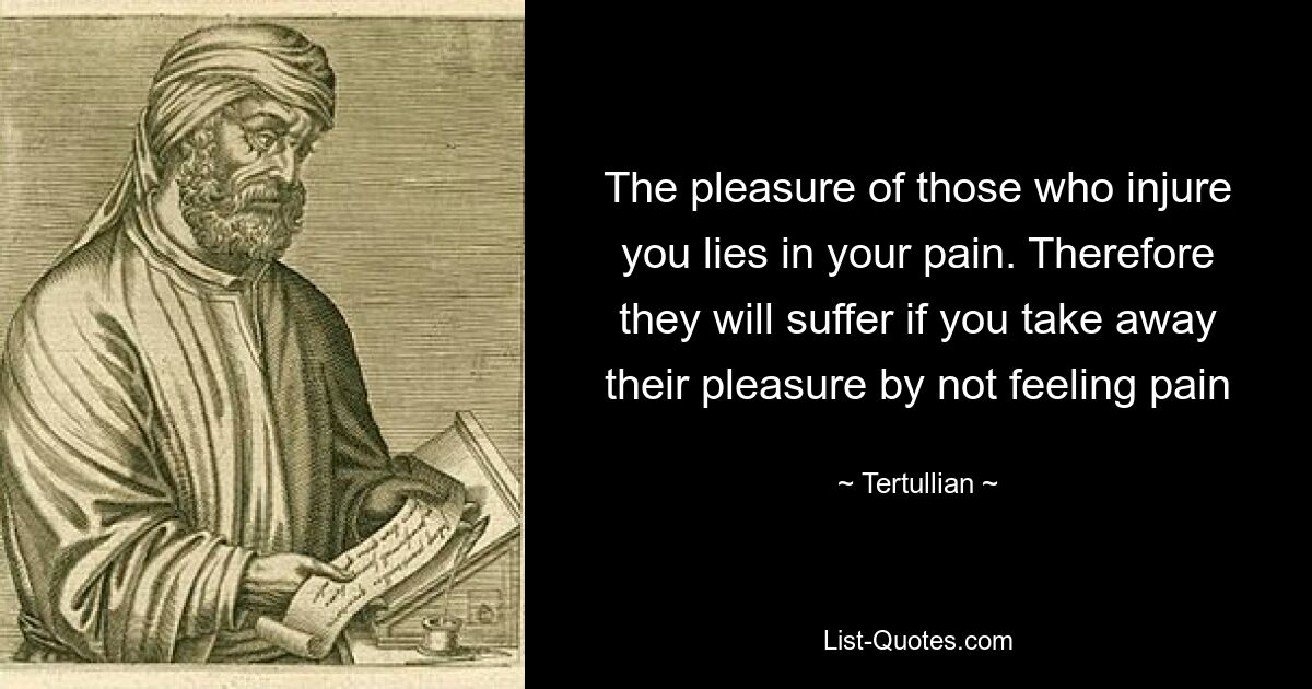 The pleasure of those who injure you lies in your pain. Therefore they will suffer if you take away their pleasure by not feeling pain — © Tertullian