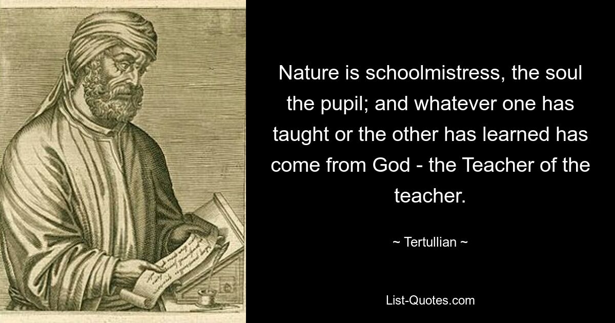 Nature is schoolmistress, the soul the pupil; and whatever one has taught or the other has learned has come from God - the Teacher of the teacher. — © Tertullian