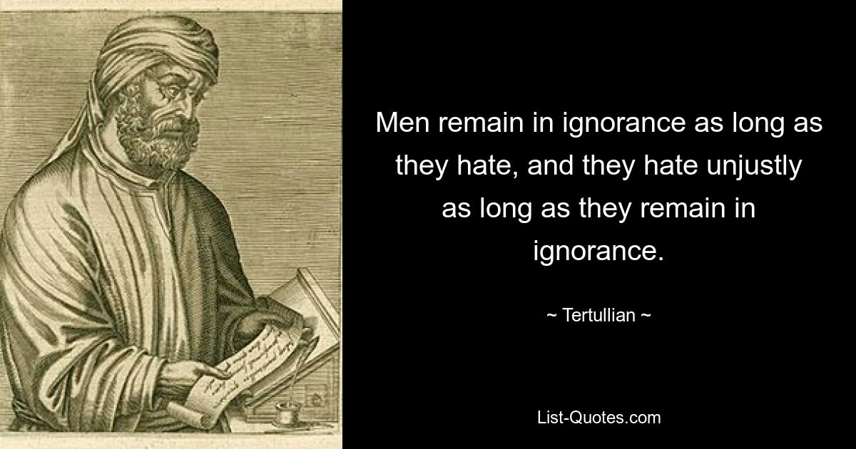 Men remain in ignorance as long as they hate, and they hate unjustly as long as they remain in ignorance. — © Tertullian