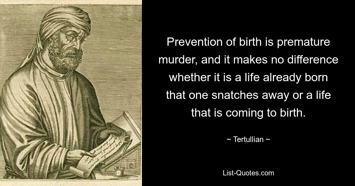 Prevention of birth is premature murder, and it makes no difference whether it is a life already born that one snatches away or a life that is coming to birth. — © Tertullian