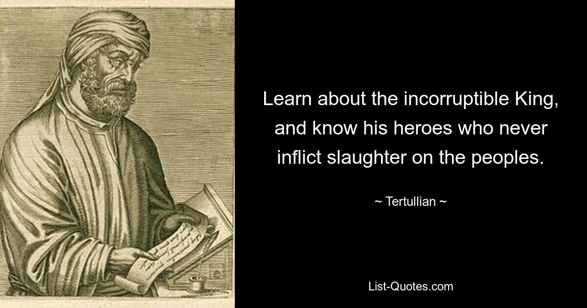 Learn about the incorruptible King, and know his heroes who never inflict slaughter on the peoples. — © Tertullian