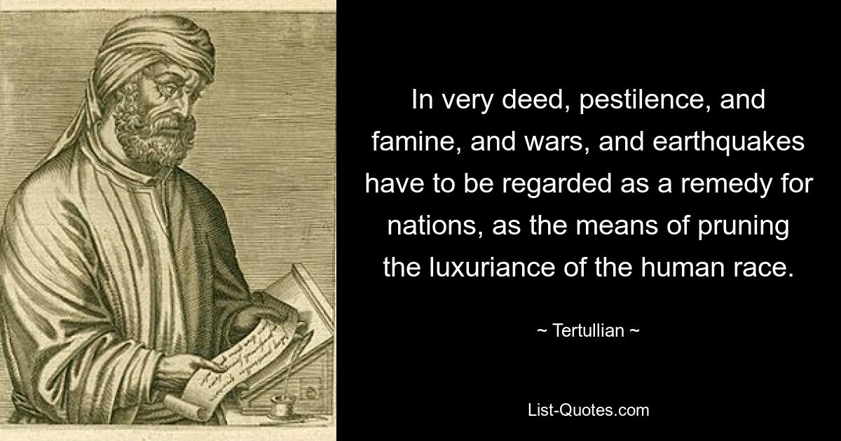 In very deed, pestilence, and famine, and wars, and earthquakes have to be regarded as a remedy for nations, as the means of pruning the luxuriance of the human race. — © Tertullian