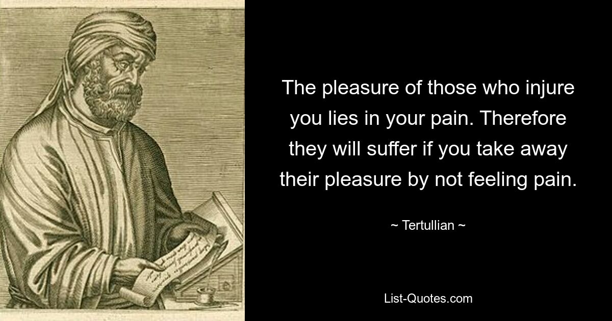 The pleasure of those who injure you lies in your pain. Therefore they will suffer if you take away their pleasure by not feeling pain. — © Tertullian