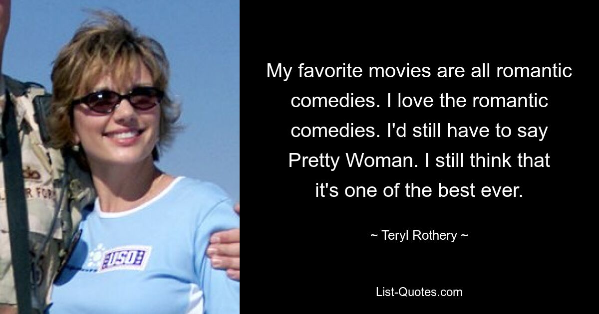 My favorite movies are all romantic comedies. I love the romantic comedies. I'd still have to say Pretty Woman. I still think that it's one of the best ever. — © Teryl Rothery