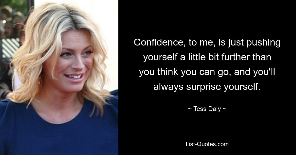 Confidence, to me, is just pushing yourself a little bit further than you think you can go, and you'll always surprise yourself. — © Tess Daly